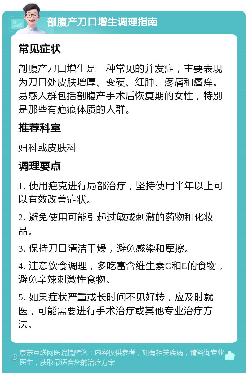 剖腹产刀口增生调理指南 常见症状 剖腹产刀口增生是一种常见的并发症，主要表现为刀口处皮肤增厚、变硬、红肿、疼痛和瘙痒。易感人群包括剖腹产手术后恢复期的女性，特别是那些有疤痕体质的人群。 推荐科室 妇科或皮肤科 调理要点 1. 使用疤克进行局部治疗，坚持使用半年以上可以有效改善症状。 2. 避免使用可能引起过敏或刺激的药物和化妆品。 3. 保持刀口清洁干燥，避免感染和摩擦。 4. 注意饮食调理，多吃富含维生素C和E的食物，避免辛辣刺激性食物。 5. 如果症状严重或长时间不见好转，应及时就医，可能需要进行手术治疗或其他专业治疗方法。