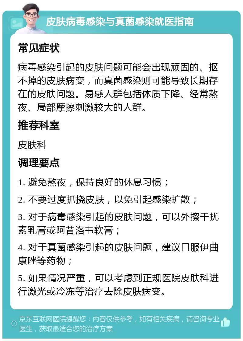 皮肤病毒感染与真菌感染就医指南 常见症状 病毒感染引起的皮肤问题可能会出现顽固的、抠不掉的皮肤病变，而真菌感染则可能导致长期存在的皮肤问题。易感人群包括体质下降、经常熬夜、局部摩擦刺激较大的人群。 推荐科室 皮肤科 调理要点 1. 避免熬夜，保持良好的休息习惯； 2. 不要过度抓挠皮肤，以免引起感染扩散； 3. 对于病毒感染引起的皮肤问题，可以外擦干扰素乳膏或阿昔洛韦软膏； 4. 对于真菌感染引起的皮肤问题，建议口服伊曲康唑等药物； 5. 如果情况严重，可以考虑到正规医院皮肤科进行激光或冷冻等治疗去除皮肤病变。