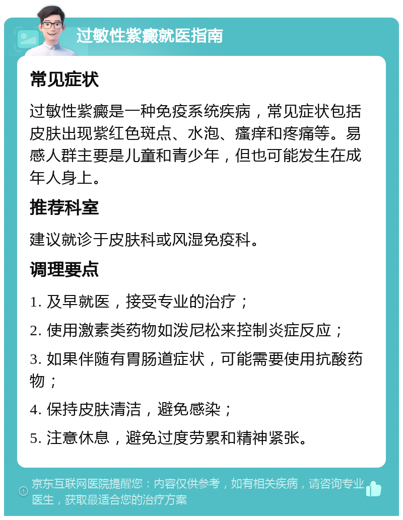 过敏性紫癜就医指南 常见症状 过敏性紫癜是一种免疫系统疾病，常见症状包括皮肤出现紫红色斑点、水泡、瘙痒和疼痛等。易感人群主要是儿童和青少年，但也可能发生在成年人身上。 推荐科室 建议就诊于皮肤科或风湿免疫科。 调理要点 1. 及早就医，接受专业的治疗； 2. 使用激素类药物如泼尼松来控制炎症反应； 3. 如果伴随有胃肠道症状，可能需要使用抗酸药物； 4. 保持皮肤清洁，避免感染； 5. 注意休息，避免过度劳累和精神紧张。