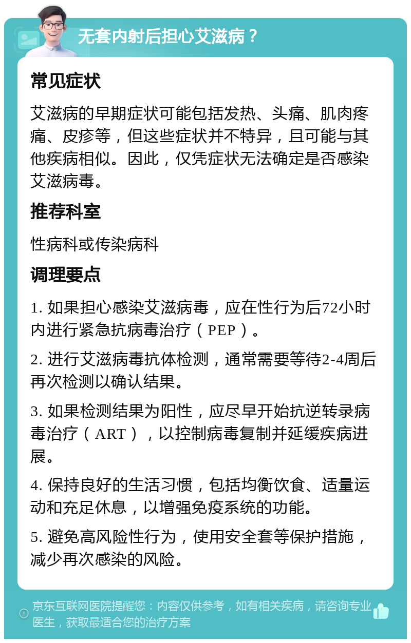 无套内射后担心艾滋病？ 常见症状 艾滋病的早期症状可能包括发热、头痛、肌肉疼痛、皮疹等，但这些症状并不特异，且可能与其他疾病相似。因此，仅凭症状无法确定是否感染艾滋病毒。 推荐科室 性病科或传染病科 调理要点 1. 如果担心感染艾滋病毒，应在性行为后72小时内进行紧急抗病毒治疗（PEP）。 2. 进行艾滋病毒抗体检测，通常需要等待2-4周后再次检测以确认结果。 3. 如果检测结果为阳性，应尽早开始抗逆转录病毒治疗（ART），以控制病毒复制并延缓疾病进展。 4. 保持良好的生活习惯，包括均衡饮食、适量运动和充足休息，以增强免疫系统的功能。 5. 避免高风险性行为，使用安全套等保护措施，减少再次感染的风险。