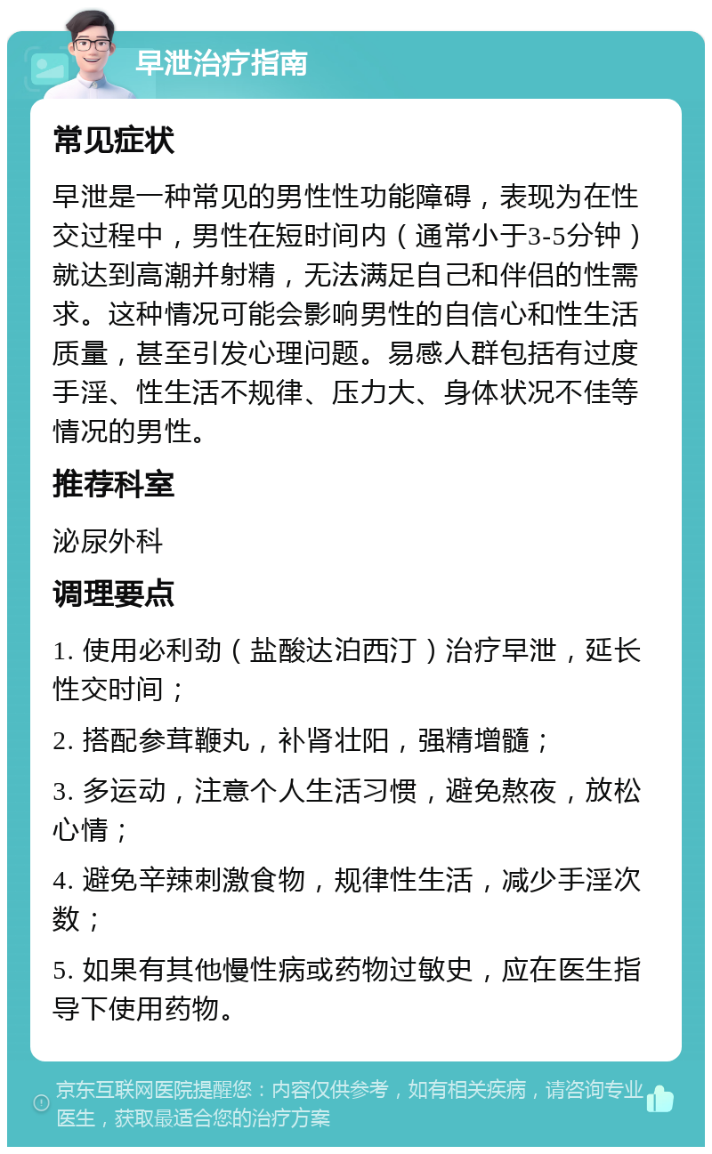 早泄治疗指南 常见症状 早泄是一种常见的男性性功能障碍，表现为在性交过程中，男性在短时间内（通常小于3-5分钟）就达到高潮并射精，无法满足自己和伴侣的性需求。这种情况可能会影响男性的自信心和性生活质量，甚至引发心理问题。易感人群包括有过度手淫、性生活不规律、压力大、身体状况不佳等情况的男性。 推荐科室 泌尿外科 调理要点 1. 使用必利劲（盐酸达泊西汀）治疗早泄，延长性交时间； 2. 搭配参茸鞭丸，补肾壮阳，强精增髓； 3. 多运动，注意个人生活习惯，避免熬夜，放松心情； 4. 避免辛辣刺激食物，规律性生活，减少手淫次数； 5. 如果有其他慢性病或药物过敏史，应在医生指导下使用药物。