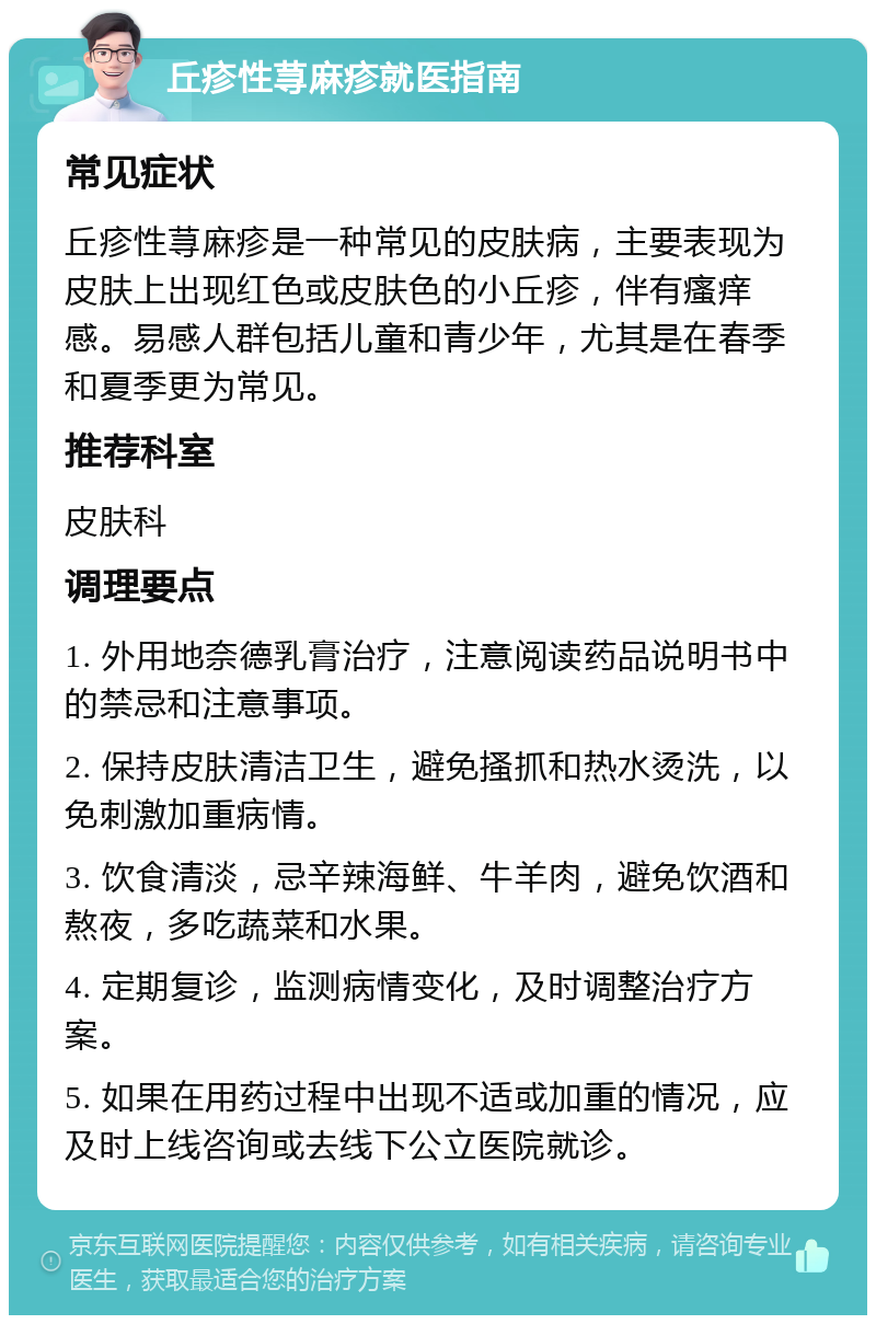 丘疹性荨麻疹就医指南 常见症状 丘疹性荨麻疹是一种常见的皮肤病，主要表现为皮肤上出现红色或皮肤色的小丘疹，伴有瘙痒感。易感人群包括儿童和青少年，尤其是在春季和夏季更为常见。 推荐科室 皮肤科 调理要点 1. 外用地奈德乳膏治疗，注意阅读药品说明书中的禁忌和注意事项。 2. 保持皮肤清洁卫生，避免搔抓和热水烫洗，以免刺激加重病情。 3. 饮食清淡，忌辛辣海鲜、牛羊肉，避免饮酒和熬夜，多吃蔬菜和水果。 4. 定期复诊，监测病情变化，及时调整治疗方案。 5. 如果在用药过程中出现不适或加重的情况，应及时上线咨询或去线下公立医院就诊。