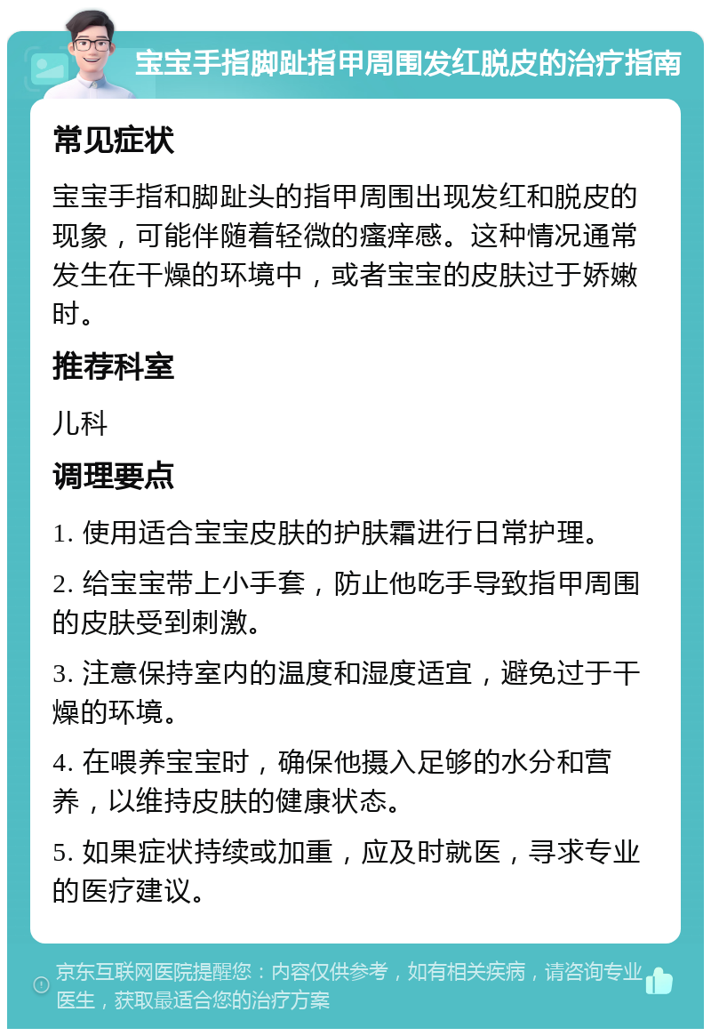 宝宝手指脚趾指甲周围发红脱皮的治疗指南 常见症状 宝宝手指和脚趾头的指甲周围出现发红和脱皮的现象，可能伴随着轻微的瘙痒感。这种情况通常发生在干燥的环境中，或者宝宝的皮肤过于娇嫩时。 推荐科室 儿科 调理要点 1. 使用适合宝宝皮肤的护肤霜进行日常护理。 2. 给宝宝带上小手套，防止他吃手导致指甲周围的皮肤受到刺激。 3. 注意保持室内的温度和湿度适宜，避免过于干燥的环境。 4. 在喂养宝宝时，确保他摄入足够的水分和营养，以维持皮肤的健康状态。 5. 如果症状持续或加重，应及时就医，寻求专业的医疗建议。