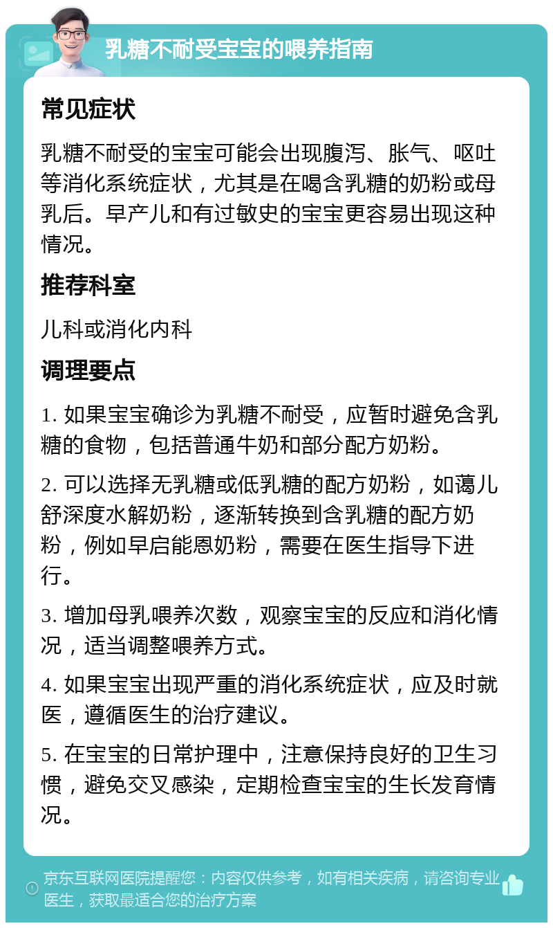 乳糖不耐受宝宝的喂养指南 常见症状 乳糖不耐受的宝宝可能会出现腹泻、胀气、呕吐等消化系统症状，尤其是在喝含乳糖的奶粉或母乳后。早产儿和有过敏史的宝宝更容易出现这种情况。 推荐科室 儿科或消化内科 调理要点 1. 如果宝宝确诊为乳糖不耐受，应暂时避免含乳糖的食物，包括普通牛奶和部分配方奶粉。 2. 可以选择无乳糖或低乳糖的配方奶粉，如蔼儿舒深度水解奶粉，逐渐转换到含乳糖的配方奶粉，例如早启能恩奶粉，需要在医生指导下进行。 3. 增加母乳喂养次数，观察宝宝的反应和消化情况，适当调整喂养方式。 4. 如果宝宝出现严重的消化系统症状，应及时就医，遵循医生的治疗建议。 5. 在宝宝的日常护理中，注意保持良好的卫生习惯，避免交叉感染，定期检查宝宝的生长发育情况。