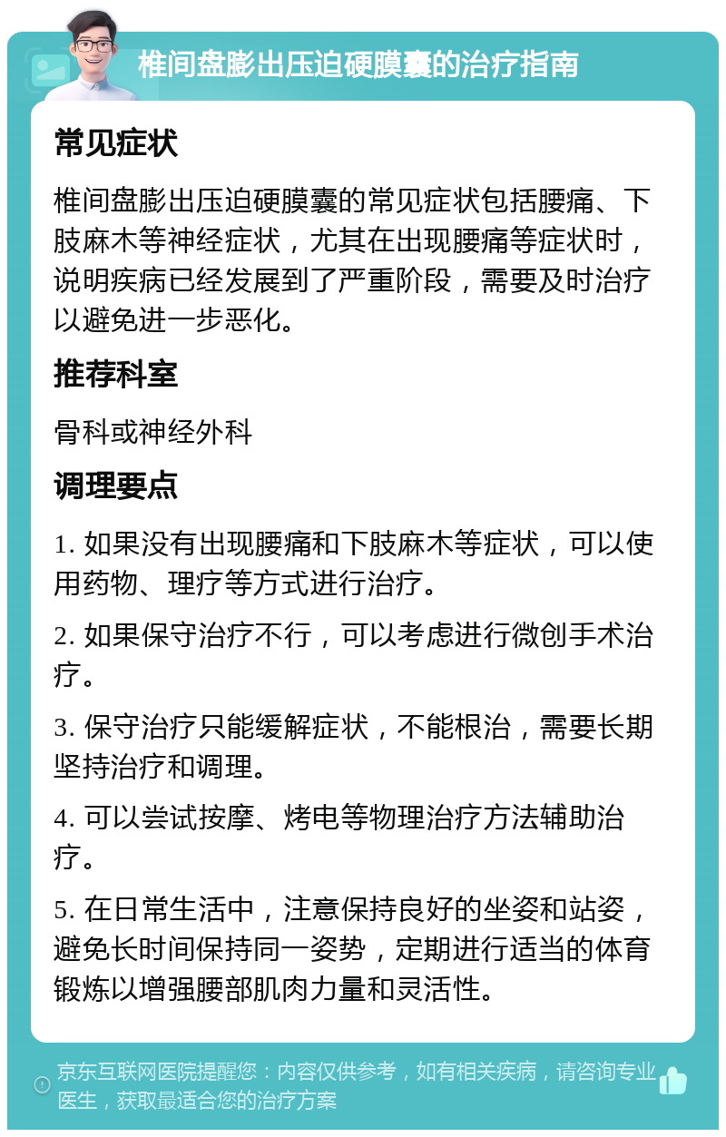 椎间盘膨出压迫硬膜囊的治疗指南 常见症状 椎间盘膨出压迫硬膜囊的常见症状包括腰痛、下肢麻木等神经症状，尤其在出现腰痛等症状时，说明疾病已经发展到了严重阶段，需要及时治疗以避免进一步恶化。 推荐科室 骨科或神经外科 调理要点 1. 如果没有出现腰痛和下肢麻木等症状，可以使用药物、理疗等方式进行治疗。 2. 如果保守治疗不行，可以考虑进行微创手术治疗。 3. 保守治疗只能缓解症状，不能根治，需要长期坚持治疗和调理。 4. 可以尝试按摩、烤电等物理治疗方法辅助治疗。 5. 在日常生活中，注意保持良好的坐姿和站姿，避免长时间保持同一姿势，定期进行适当的体育锻炼以增强腰部肌肉力量和灵活性。