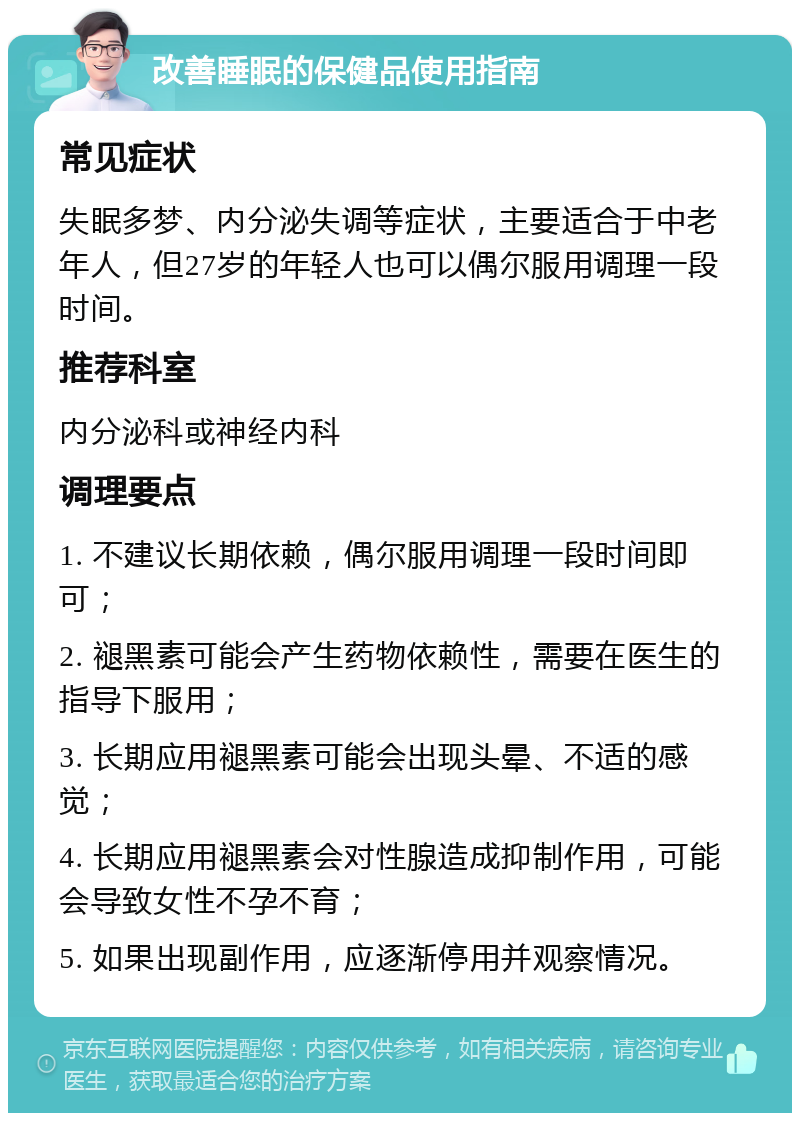 改善睡眠的保健品使用指南 常见症状 失眠多梦、内分泌失调等症状，主要适合于中老年人，但27岁的年轻人也可以偶尔服用调理一段时间。 推荐科室 内分泌科或神经内科 调理要点 1. 不建议长期依赖，偶尔服用调理一段时间即可； 2. 褪黑素可能会产生药物依赖性，需要在医生的指导下服用； 3. 长期应用褪黑素可能会出现头晕、不适的感觉； 4. 长期应用褪黑素会对性腺造成抑制作用，可能会导致女性不孕不育； 5. 如果出现副作用，应逐渐停用并观察情况。