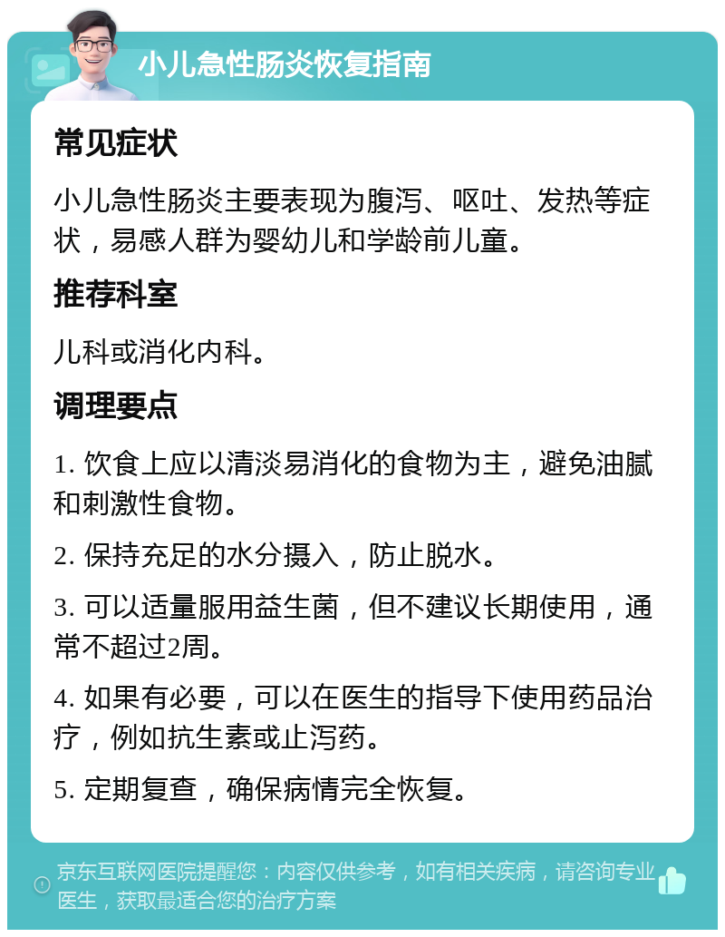 小儿急性肠炎恢复指南 常见症状 小儿急性肠炎主要表现为腹泻、呕吐、发热等症状，易感人群为婴幼儿和学龄前儿童。 推荐科室 儿科或消化内科。 调理要点 1. 饮食上应以清淡易消化的食物为主，避免油腻和刺激性食物。 2. 保持充足的水分摄入，防止脱水。 3. 可以适量服用益生菌，但不建议长期使用，通常不超过2周。 4. 如果有必要，可以在医生的指导下使用药品治疗，例如抗生素或止泻药。 5. 定期复查，确保病情完全恢复。