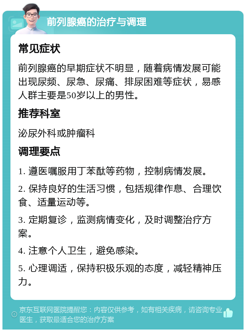 前列腺癌的治疗与调理 常见症状 前列腺癌的早期症状不明显，随着病情发展可能出现尿频、尿急、尿痛、排尿困难等症状，易感人群主要是50岁以上的男性。 推荐科室 泌尿外科或肿瘤科 调理要点 1. 遵医嘱服用丁苯酞等药物，控制病情发展。 2. 保持良好的生活习惯，包括规律作息、合理饮食、适量运动等。 3. 定期复诊，监测病情变化，及时调整治疗方案。 4. 注意个人卫生，避免感染。 5. 心理调适，保持积极乐观的态度，减轻精神压力。