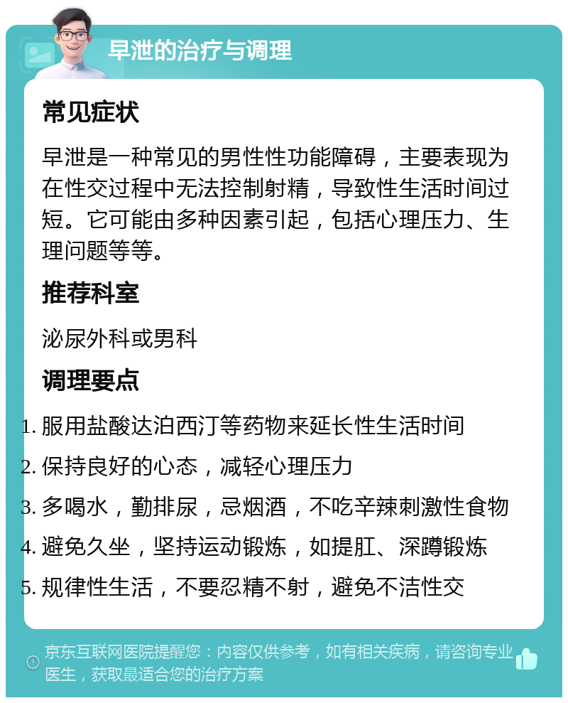 早泄的治疗与调理 常见症状 早泄是一种常见的男性性功能障碍，主要表现为在性交过程中无法控制射精，导致性生活时间过短。它可能由多种因素引起，包括心理压力、生理问题等等。 推荐科室 泌尿外科或男科 调理要点 服用盐酸达泊西汀等药物来延长性生活时间 保持良好的心态，减轻心理压力 多喝水，勤排尿，忌烟酒，不吃辛辣刺激性食物 避免久坐，坚持运动锻炼，如提肛、深蹲锻炼 规律性生活，不要忍精不射，避免不洁性交