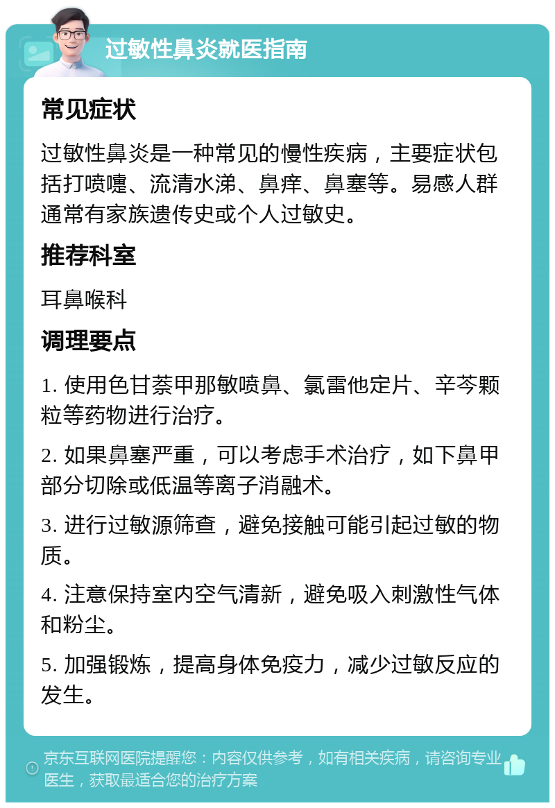 过敏性鼻炎就医指南 常见症状 过敏性鼻炎是一种常见的慢性疾病，主要症状包括打喷嚏、流清水涕、鼻痒、鼻塞等。易感人群通常有家族遗传史或个人过敏史。 推荐科室 耳鼻喉科 调理要点 1. 使用色甘萘甲那敏喷鼻、氯雷他定片、辛芩颗粒等药物进行治疗。 2. 如果鼻塞严重，可以考虑手术治疗，如下鼻甲部分切除或低温等离子消融术。 3. 进行过敏源筛查，避免接触可能引起过敏的物质。 4. 注意保持室内空气清新，避免吸入刺激性气体和粉尘。 5. 加强锻炼，提高身体免疫力，减少过敏反应的发生。