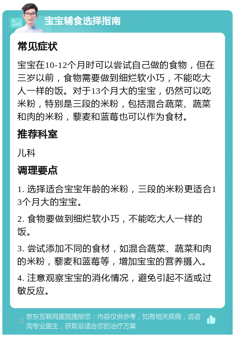 宝宝辅食选择指南 常见症状 宝宝在10-12个月时可以尝试自己做的食物，但在三岁以前，食物需要做到细烂软小巧，不能吃大人一样的饭。对于13个月大的宝宝，仍然可以吃米粉，特别是三段的米粉，包括混合蔬菜、蔬菜和肉的米粉，藜麦和蓝莓也可以作为食材。 推荐科室 儿科 调理要点 1. 选择适合宝宝年龄的米粉，三段的米粉更适合13个月大的宝宝。 2. 食物要做到细烂软小巧，不能吃大人一样的饭。 3. 尝试添加不同的食材，如混合蔬菜、蔬菜和肉的米粉，藜麦和蓝莓等，增加宝宝的营养摄入。 4. 注意观察宝宝的消化情况，避免引起不适或过敏反应。