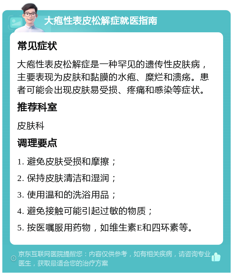 大疱性表皮松解症就医指南 常见症状 大疱性表皮松解症是一种罕见的遗传性皮肤病，主要表现为皮肤和黏膜的水疱、糜烂和溃疡。患者可能会出现皮肤易受损、疼痛和感染等症状。 推荐科室 皮肤科 调理要点 1. 避免皮肤受损和摩擦； 2. 保持皮肤清洁和湿润； 3. 使用温和的洗浴用品； 4. 避免接触可能引起过敏的物质； 5. 按医嘱服用药物，如维生素E和四环素等。