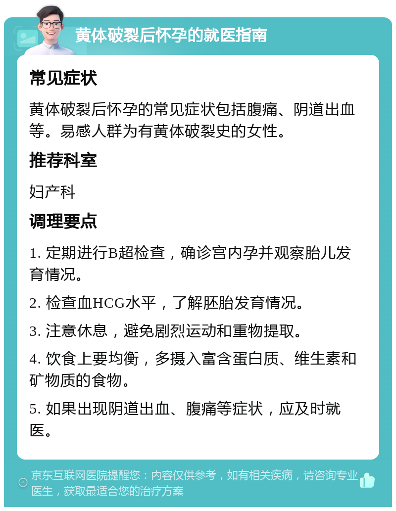 黄体破裂后怀孕的就医指南 常见症状 黄体破裂后怀孕的常见症状包括腹痛、阴道出血等。易感人群为有黄体破裂史的女性。 推荐科室 妇产科 调理要点 1. 定期进行B超检查，确诊宫内孕并观察胎儿发育情况。 2. 检查血HCG水平，了解胚胎发育情况。 3. 注意休息，避免剧烈运动和重物提取。 4. 饮食上要均衡，多摄入富含蛋白质、维生素和矿物质的食物。 5. 如果出现阴道出血、腹痛等症状，应及时就医。