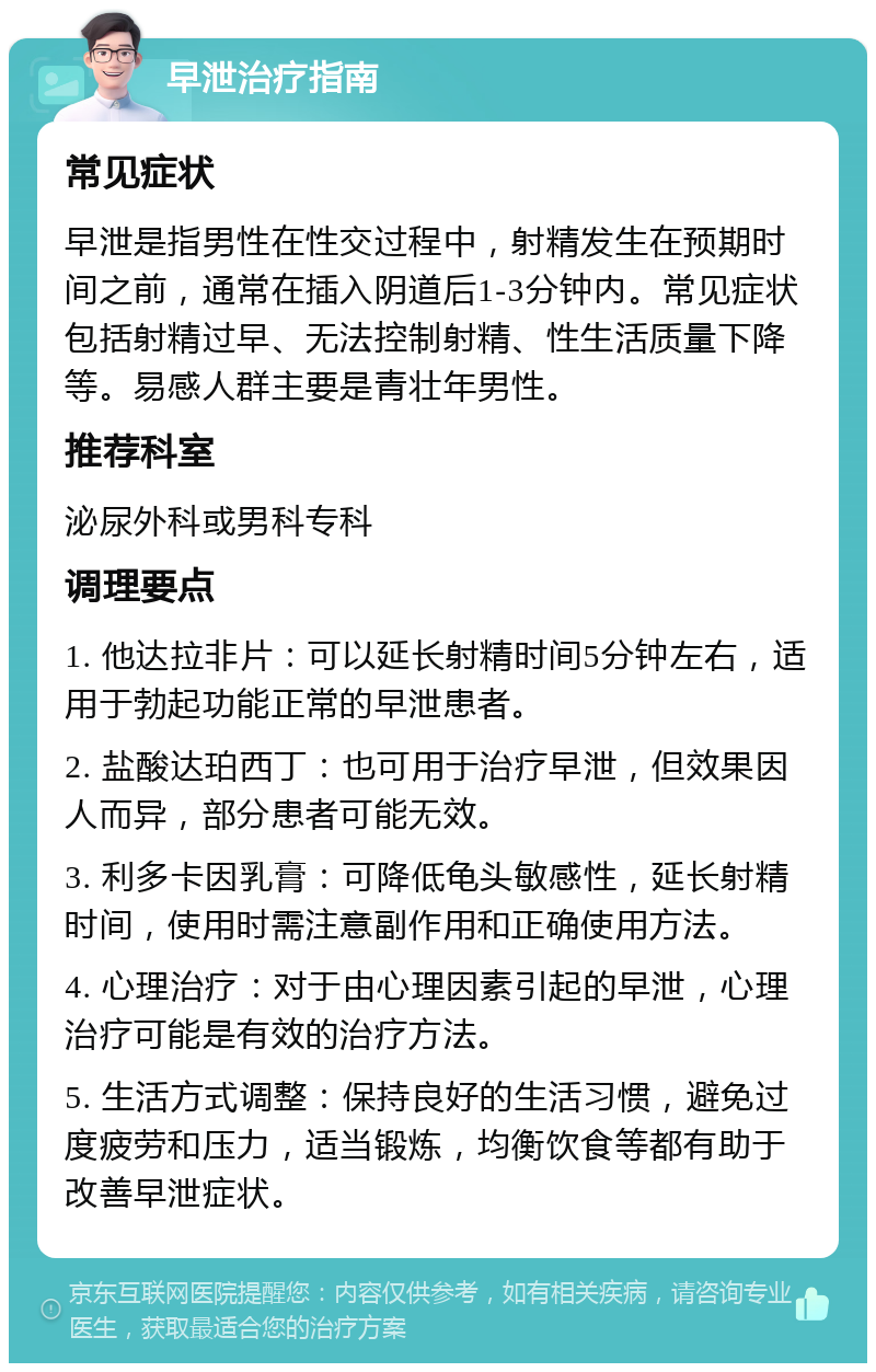 早泄治疗指南 常见症状 早泄是指男性在性交过程中，射精发生在预期时间之前，通常在插入阴道后1-3分钟内。常见症状包括射精过早、无法控制射精、性生活质量下降等。易感人群主要是青壮年男性。 推荐科室 泌尿外科或男科专科 调理要点 1. 他达拉非片：可以延长射精时间5分钟左右，适用于勃起功能正常的早泄患者。 2. 盐酸达珀西丁：也可用于治疗早泄，但效果因人而异，部分患者可能无效。 3. 利多卡因乳膏：可降低龟头敏感性，延长射精时间，使用时需注意副作用和正确使用方法。 4. 心理治疗：对于由心理因素引起的早泄，心理治疗可能是有效的治疗方法。 5. 生活方式调整：保持良好的生活习惯，避免过度疲劳和压力，适当锻炼，均衡饮食等都有助于改善早泄症状。