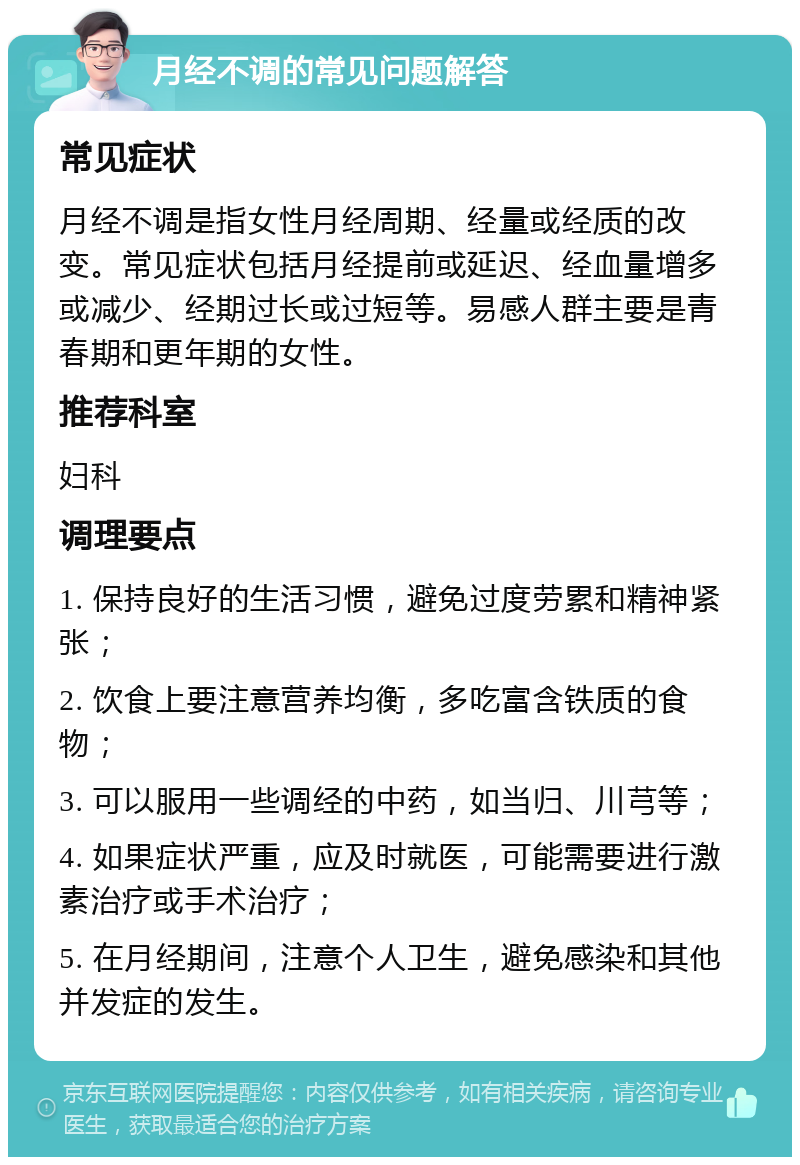 月经不调的常见问题解答 常见症状 月经不调是指女性月经周期、经量或经质的改变。常见症状包括月经提前或延迟、经血量增多或减少、经期过长或过短等。易感人群主要是青春期和更年期的女性。 推荐科室 妇科 调理要点 1. 保持良好的生活习惯，避免过度劳累和精神紧张； 2. 饮食上要注意营养均衡，多吃富含铁质的食物； 3. 可以服用一些调经的中药，如当归、川芎等； 4. 如果症状严重，应及时就医，可能需要进行激素治疗或手术治疗； 5. 在月经期间，注意个人卫生，避免感染和其他并发症的发生。