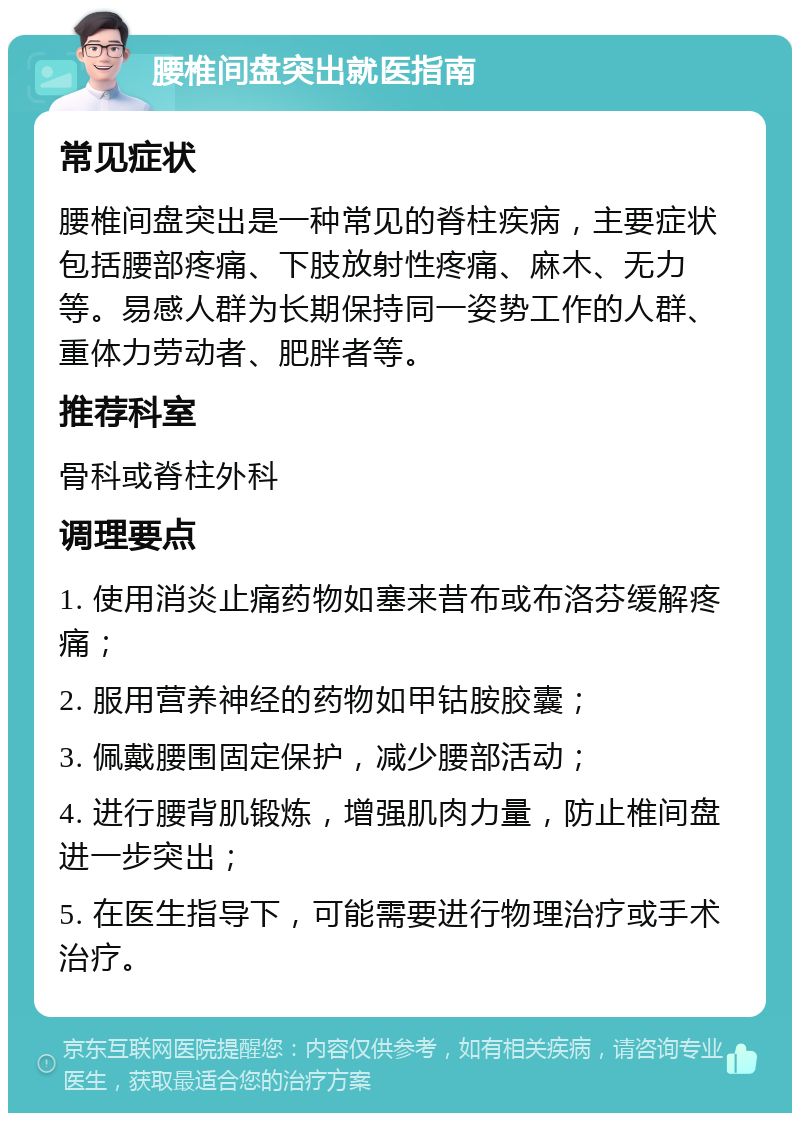 腰椎间盘突出就医指南 常见症状 腰椎间盘突出是一种常见的脊柱疾病，主要症状包括腰部疼痛、下肢放射性疼痛、麻木、无力等。易感人群为长期保持同一姿势工作的人群、重体力劳动者、肥胖者等。 推荐科室 骨科或脊柱外科 调理要点 1. 使用消炎止痛药物如塞来昔布或布洛芬缓解疼痛； 2. 服用营养神经的药物如甲钴胺胶囊； 3. 佩戴腰围固定保护，减少腰部活动； 4. 进行腰背肌锻炼，增强肌肉力量，防止椎间盘进一步突出； 5. 在医生指导下，可能需要进行物理治疗或手术治疗。