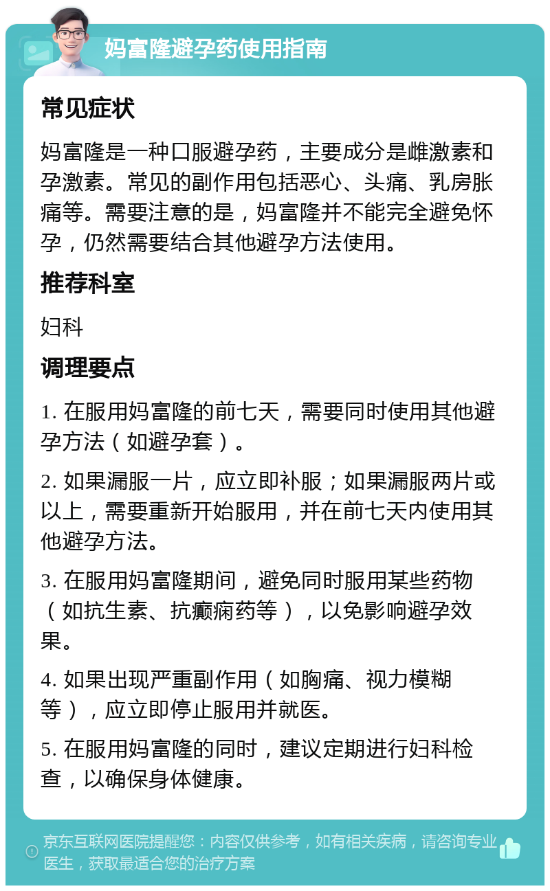 妈富隆避孕药使用指南 常见症状 妈富隆是一种口服避孕药，主要成分是雌激素和孕激素。常见的副作用包括恶心、头痛、乳房胀痛等。需要注意的是，妈富隆并不能完全避免怀孕，仍然需要结合其他避孕方法使用。 推荐科室 妇科 调理要点 1. 在服用妈富隆的前七天，需要同时使用其他避孕方法（如避孕套）。 2. 如果漏服一片，应立即补服；如果漏服两片或以上，需要重新开始服用，并在前七天内使用其他避孕方法。 3. 在服用妈富隆期间，避免同时服用某些药物（如抗生素、抗癫痫药等），以免影响避孕效果。 4. 如果出现严重副作用（如胸痛、视力模糊等），应立即停止服用并就医。 5. 在服用妈富隆的同时，建议定期进行妇科检查，以确保身体健康。