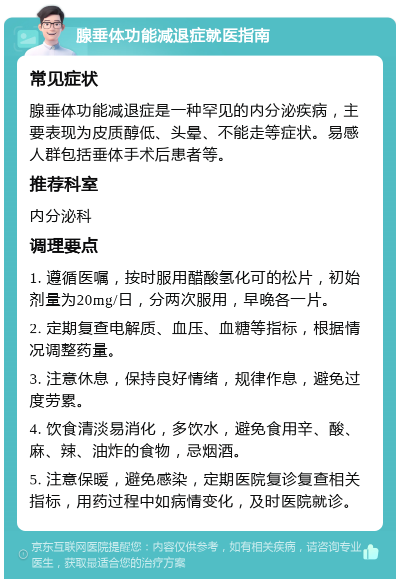 腺垂体功能减退症就医指南 常见症状 腺垂体功能减退症是一种罕见的内分泌疾病，主要表现为皮质醇低、头晕、不能走等症状。易感人群包括垂体手术后患者等。 推荐科室 内分泌科 调理要点 1. 遵循医嘱，按时服用醋酸氢化可的松片，初始剂量为20mg/日，分两次服用，早晚各一片。 2. 定期复查电解质、血压、血糖等指标，根据情况调整药量。 3. 注意休息，保持良好情绪，规律作息，避免过度劳累。 4. 饮食清淡易消化，多饮水，避免食用辛、酸、麻、辣、油炸的食物，忌烟酒。 5. 注意保暖，避免感染，定期医院复诊复查相关指标，用药过程中如病情变化，及时医院就诊。