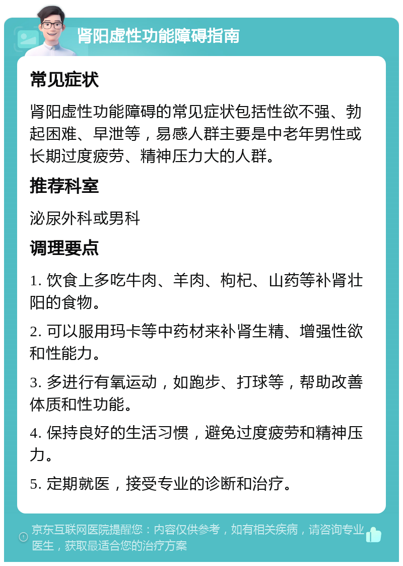 肾阳虚性功能障碍指南 常见症状 肾阳虚性功能障碍的常见症状包括性欲不强、勃起困难、早泄等，易感人群主要是中老年男性或长期过度疲劳、精神压力大的人群。 推荐科室 泌尿外科或男科 调理要点 1. 饮食上多吃牛肉、羊肉、枸杞、山药等补肾壮阳的食物。 2. 可以服用玛卡等中药材来补肾生精、增强性欲和性能力。 3. 多进行有氧运动，如跑步、打球等，帮助改善体质和性功能。 4. 保持良好的生活习惯，避免过度疲劳和精神压力。 5. 定期就医，接受专业的诊断和治疗。