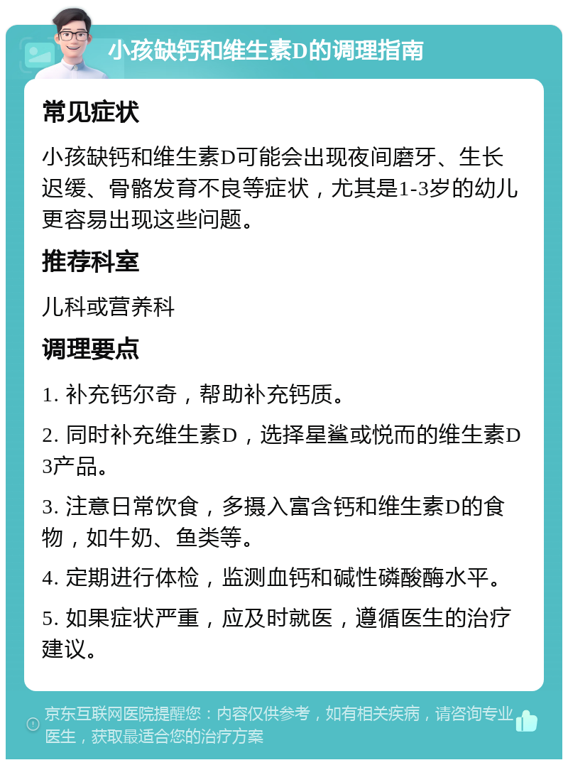 小孩缺钙和维生素D的调理指南 常见症状 小孩缺钙和维生素D可能会出现夜间磨牙、生长迟缓、骨骼发育不良等症状，尤其是1-3岁的幼儿更容易出现这些问题。 推荐科室 儿科或营养科 调理要点 1. 补充钙尔奇，帮助补充钙质。 2. 同时补充维生素D，选择星鲨或悦而的维生素D3产品。 3. 注意日常饮食，多摄入富含钙和维生素D的食物，如牛奶、鱼类等。 4. 定期进行体检，监测血钙和碱性磷酸酶水平。 5. 如果症状严重，应及时就医，遵循医生的治疗建议。