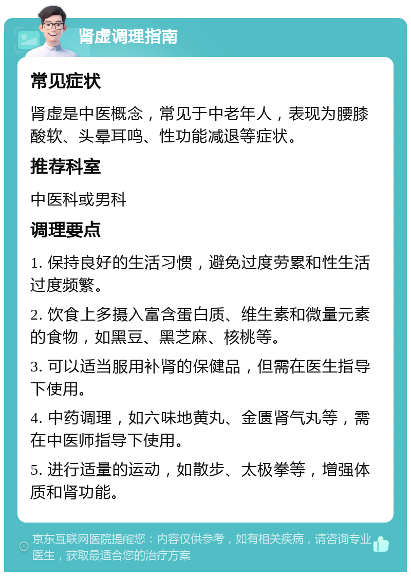 肾虚调理指南 常见症状 肾虚是中医概念，常见于中老年人，表现为腰膝酸软、头晕耳鸣、性功能减退等症状。 推荐科室 中医科或男科 调理要点 1. 保持良好的生活习惯，避免过度劳累和性生活过度频繁。 2. 饮食上多摄入富含蛋白质、维生素和微量元素的食物，如黑豆、黑芝麻、核桃等。 3. 可以适当服用补肾的保健品，但需在医生指导下使用。 4. 中药调理，如六味地黄丸、金匮肾气丸等，需在中医师指导下使用。 5. 进行适量的运动，如散步、太极拳等，增强体质和肾功能。