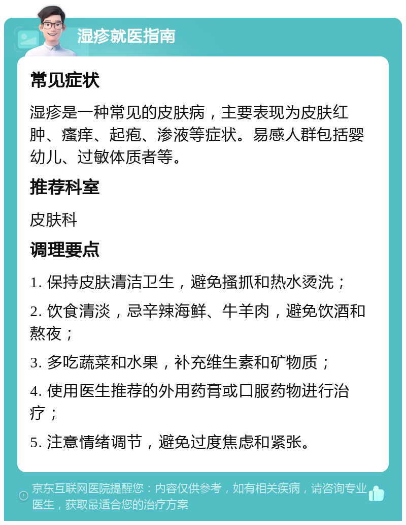 湿疹就医指南 常见症状 湿疹是一种常见的皮肤病，主要表现为皮肤红肿、瘙痒、起疱、渗液等症状。易感人群包括婴幼儿、过敏体质者等。 推荐科室 皮肤科 调理要点 1. 保持皮肤清洁卫生，避免搔抓和热水烫洗； 2. 饮食清淡，忌辛辣海鲜、牛羊肉，避免饮酒和熬夜； 3. 多吃蔬菜和水果，补充维生素和矿物质； 4. 使用医生推荐的外用药膏或口服药物进行治疗； 5. 注意情绪调节，避免过度焦虑和紧张。