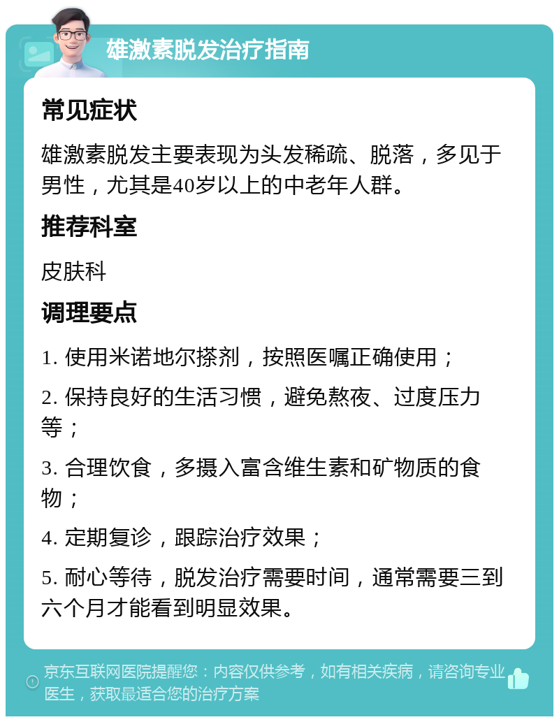 雄激素脱发治疗指南 常见症状 雄激素脱发主要表现为头发稀疏、脱落，多见于男性，尤其是40岁以上的中老年人群。 推荐科室 皮肤科 调理要点 1. 使用米诺地尔搽剂，按照医嘱正确使用； 2. 保持良好的生活习惯，避免熬夜、过度压力等； 3. 合理饮食，多摄入富含维生素和矿物质的食物； 4. 定期复诊，跟踪治疗效果； 5. 耐心等待，脱发治疗需要时间，通常需要三到六个月才能看到明显效果。