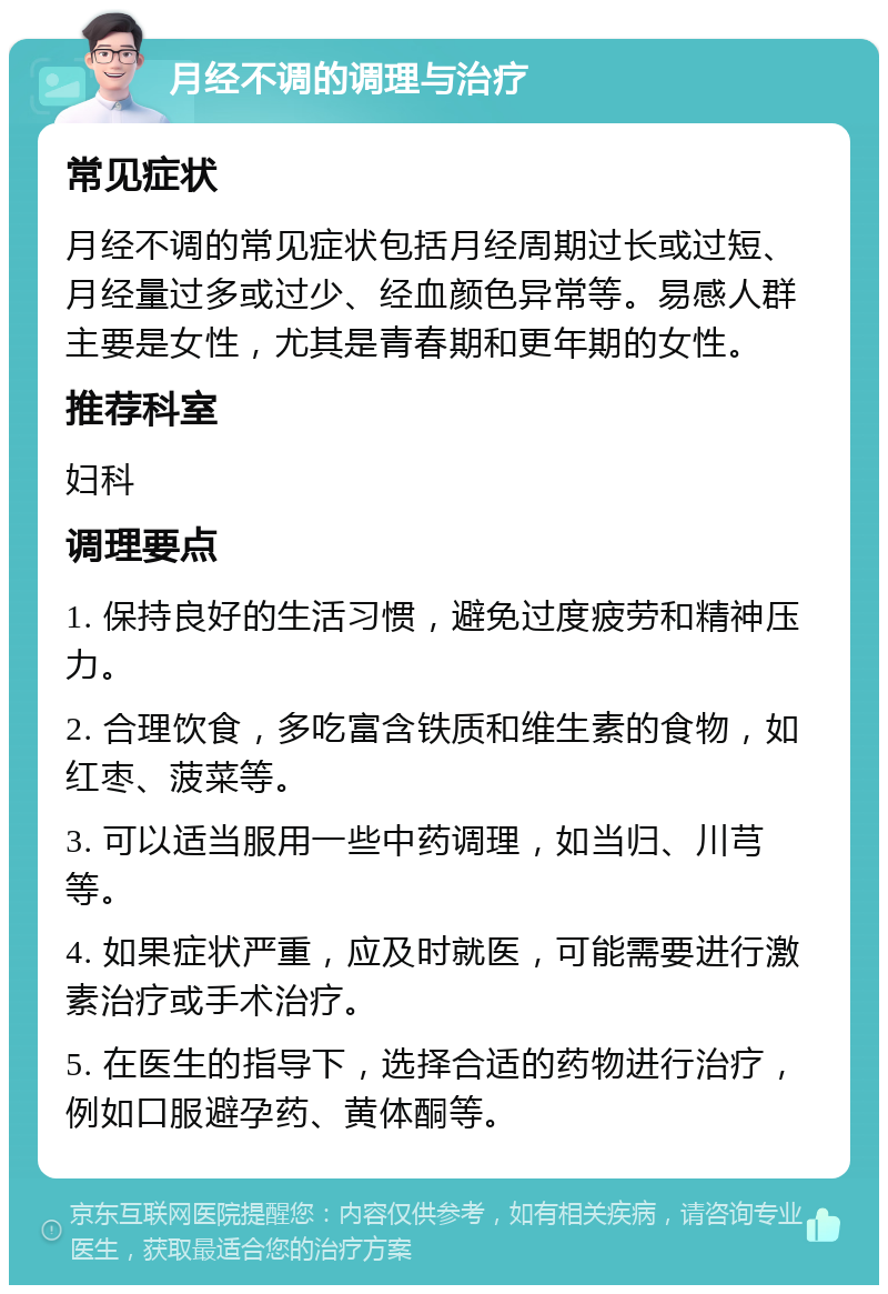 月经不调的调理与治疗 常见症状 月经不调的常见症状包括月经周期过长或过短、月经量过多或过少、经血颜色异常等。易感人群主要是女性，尤其是青春期和更年期的女性。 推荐科室 妇科 调理要点 1. 保持良好的生活习惯，避免过度疲劳和精神压力。 2. 合理饮食，多吃富含铁质和维生素的食物，如红枣、菠菜等。 3. 可以适当服用一些中药调理，如当归、川芎等。 4. 如果症状严重，应及时就医，可能需要进行激素治疗或手术治疗。 5. 在医生的指导下，选择合适的药物进行治疗，例如口服避孕药、黄体酮等。