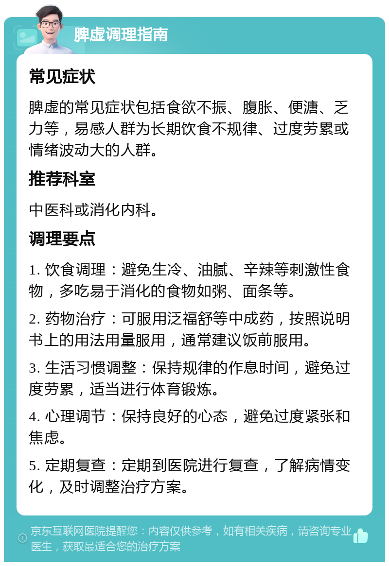 脾虚调理指南 常见症状 脾虚的常见症状包括食欲不振、腹胀、便溏、乏力等，易感人群为长期饮食不规律、过度劳累或情绪波动大的人群。 推荐科室 中医科或消化内科。 调理要点 1. 饮食调理：避免生冷、油腻、辛辣等刺激性食物，多吃易于消化的食物如粥、面条等。 2. 药物治疗：可服用泛福舒等中成药，按照说明书上的用法用量服用，通常建议饭前服用。 3. 生活习惯调整：保持规律的作息时间，避免过度劳累，适当进行体育锻炼。 4. 心理调节：保持良好的心态，避免过度紧张和焦虑。 5. 定期复查：定期到医院进行复查，了解病情变化，及时调整治疗方案。