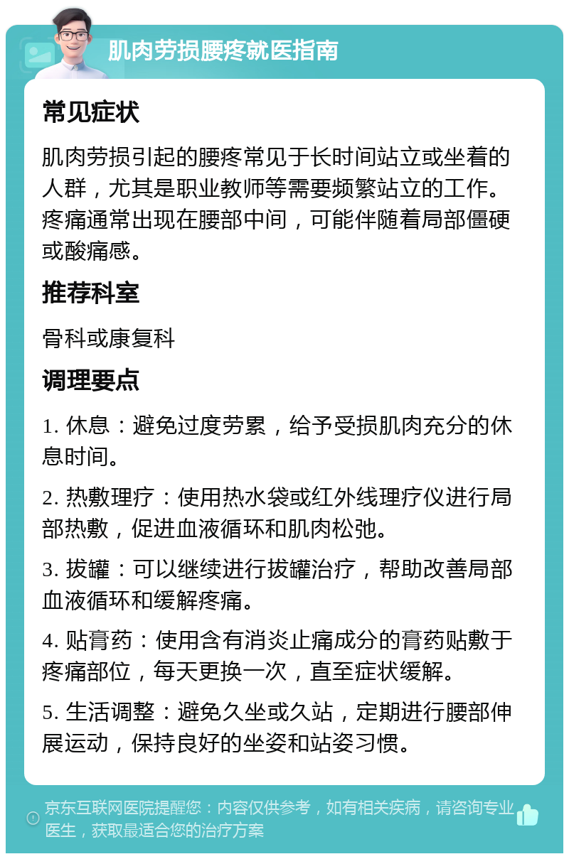 肌肉劳损腰疼就医指南 常见症状 肌肉劳损引起的腰疼常见于长时间站立或坐着的人群，尤其是职业教师等需要频繁站立的工作。疼痛通常出现在腰部中间，可能伴随着局部僵硬或酸痛感。 推荐科室 骨科或康复科 调理要点 1. 休息：避免过度劳累，给予受损肌肉充分的休息时间。 2. 热敷理疗：使用热水袋或红外线理疗仪进行局部热敷，促进血液循环和肌肉松弛。 3. 拔罐：可以继续进行拔罐治疗，帮助改善局部血液循环和缓解疼痛。 4. 贴膏药：使用含有消炎止痛成分的膏药贴敷于疼痛部位，每天更换一次，直至症状缓解。 5. 生活调整：避免久坐或久站，定期进行腰部伸展运动，保持良好的坐姿和站姿习惯。