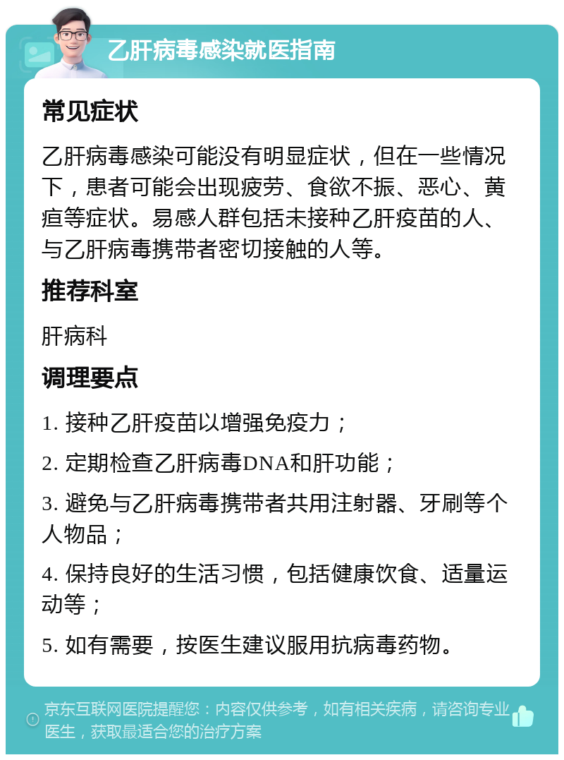 乙肝病毒感染就医指南 常见症状 乙肝病毒感染可能没有明显症状，但在一些情况下，患者可能会出现疲劳、食欲不振、恶心、黄疸等症状。易感人群包括未接种乙肝疫苗的人、与乙肝病毒携带者密切接触的人等。 推荐科室 肝病科 调理要点 1. 接种乙肝疫苗以增强免疫力； 2. 定期检查乙肝病毒DNA和肝功能； 3. 避免与乙肝病毒携带者共用注射器、牙刷等个人物品； 4. 保持良好的生活习惯，包括健康饮食、适量运动等； 5. 如有需要，按医生建议服用抗病毒药物。