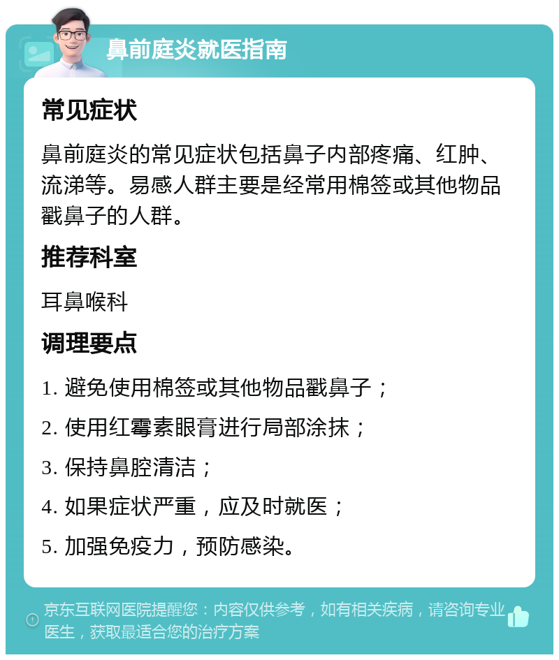 鼻前庭炎就医指南 常见症状 鼻前庭炎的常见症状包括鼻子内部疼痛、红肿、流涕等。易感人群主要是经常用棉签或其他物品戳鼻子的人群。 推荐科室 耳鼻喉科 调理要点 1. 避免使用棉签或其他物品戳鼻子； 2. 使用红霉素眼膏进行局部涂抹； 3. 保持鼻腔清洁； 4. 如果症状严重，应及时就医； 5. 加强免疫力，预防感染。