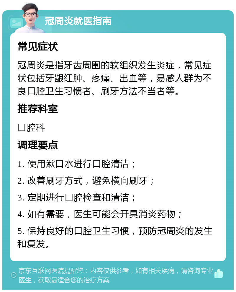 冠周炎就医指南 常见症状 冠周炎是指牙齿周围的软组织发生炎症，常见症状包括牙龈红肿、疼痛、出血等，易感人群为不良口腔卫生习惯者、刷牙方法不当者等。 推荐科室 口腔科 调理要点 1. 使用漱口水进行口腔清洁； 2. 改善刷牙方式，避免横向刷牙； 3. 定期进行口腔检查和清洁； 4. 如有需要，医生可能会开具消炎药物； 5. 保持良好的口腔卫生习惯，预防冠周炎的发生和复发。