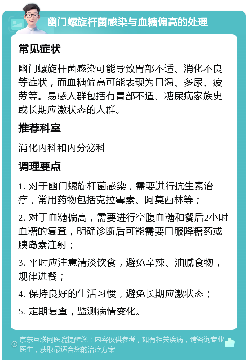 幽门螺旋杆菌感染与血糖偏高的处理 常见症状 幽门螺旋杆菌感染可能导致胃部不适、消化不良等症状，而血糖偏高可能表现为口渴、多尿、疲劳等。易感人群包括有胃部不适、糖尿病家族史或长期应激状态的人群。 推荐科室 消化内科和内分泌科 调理要点 1. 对于幽门螺旋杆菌感染，需要进行抗生素治疗，常用药物包括克拉霉素、阿莫西林等； 2. 对于血糖偏高，需要进行空腹血糖和餐后2小时血糖的复查，明确诊断后可能需要口服降糖药或胰岛素注射； 3. 平时应注意清淡饮食，避免辛辣、油腻食物，规律进餐； 4. 保持良好的生活习惯，避免长期应激状态； 5. 定期复查，监测病情变化。