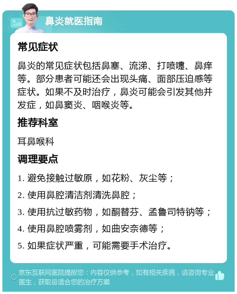 鼻炎就医指南 常见症状 鼻炎的常见症状包括鼻塞、流涕、打喷嚏、鼻痒等。部分患者可能还会出现头痛、面部压迫感等症状。如果不及时治疗，鼻炎可能会引发其他并发症，如鼻窦炎、咽喉炎等。 推荐科室 耳鼻喉科 调理要点 1. 避免接触过敏原，如花粉、灰尘等； 2. 使用鼻腔清洁剂清洗鼻腔； 3. 使用抗过敏药物，如酮替芬、孟鲁司特钠等； 4. 使用鼻腔喷雾剂，如曲安奈德等； 5. 如果症状严重，可能需要手术治疗。