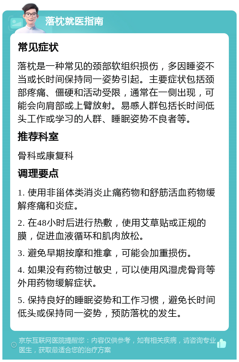 落枕就医指南 常见症状 落枕是一种常见的颈部软组织损伤，多因睡姿不当或长时间保持同一姿势引起。主要症状包括颈部疼痛、僵硬和活动受限，通常在一侧出现，可能会向肩部或上臂放射。易感人群包括长时间低头工作或学习的人群、睡眠姿势不良者等。 推荐科室 骨科或康复科 调理要点 1. 使用非甾体类消炎止痛药物和舒筋活血药物缓解疼痛和炎症。 2. 在48小时后进行热敷，使用艾草贴或正规的膜，促进血液循环和肌肉放松。 3. 避免早期按摩和推拿，可能会加重损伤。 4. 如果没有药物过敏史，可以使用风湿虎骨膏等外用药物缓解症状。 5. 保持良好的睡眠姿势和工作习惯，避免长时间低头或保持同一姿势，预防落枕的发生。