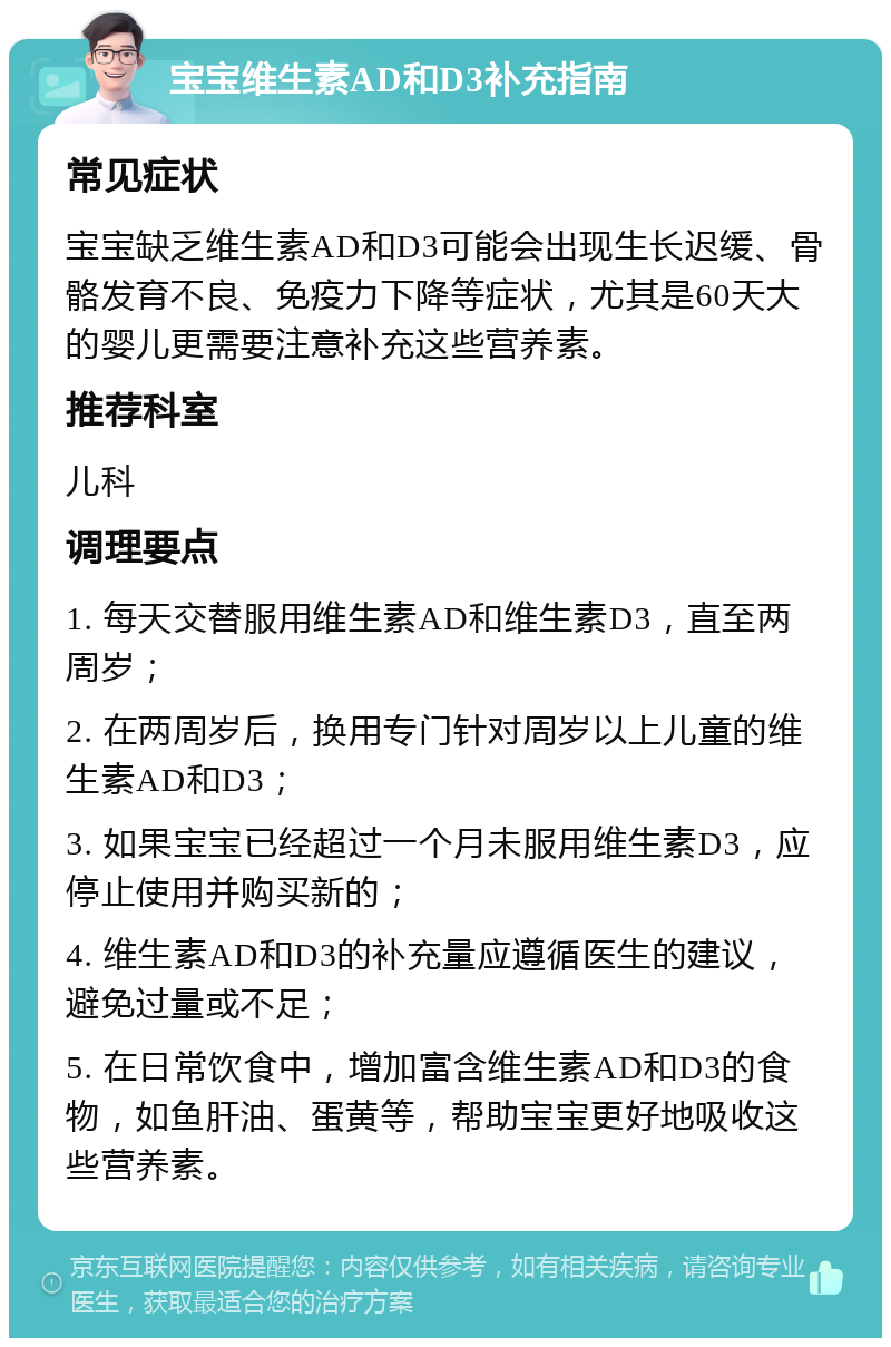 宝宝维生素AD和D3补充指南 常见症状 宝宝缺乏维生素AD和D3可能会出现生长迟缓、骨骼发育不良、免疫力下降等症状，尤其是60天大的婴儿更需要注意补充这些营养素。 推荐科室 儿科 调理要点 1. 每天交替服用维生素AD和维生素D3，直至两周岁； 2. 在两周岁后，换用专门针对周岁以上儿童的维生素AD和D3； 3. 如果宝宝已经超过一个月未服用维生素D3，应停止使用并购买新的； 4. 维生素AD和D3的补充量应遵循医生的建议，避免过量或不足； 5. 在日常饮食中，增加富含维生素AD和D3的食物，如鱼肝油、蛋黄等，帮助宝宝更好地吸收这些营养素。