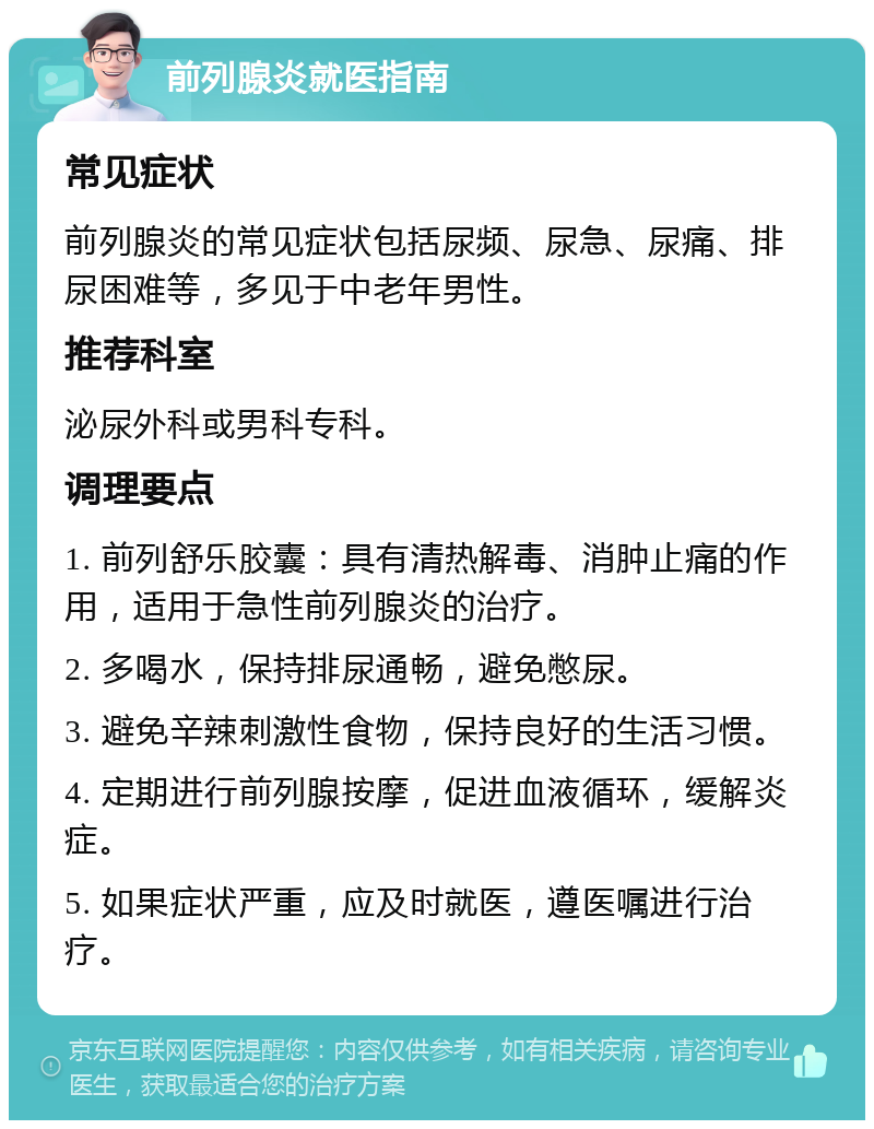 前列腺炎就医指南 常见症状 前列腺炎的常见症状包括尿频、尿急、尿痛、排尿困难等，多见于中老年男性。 推荐科室 泌尿外科或男科专科。 调理要点 1. 前列舒乐胶囊：具有清热解毒、消肿止痛的作用，适用于急性前列腺炎的治疗。 2. 多喝水，保持排尿通畅，避免憋尿。 3. 避免辛辣刺激性食物，保持良好的生活习惯。 4. 定期进行前列腺按摩，促进血液循环，缓解炎症。 5. 如果症状严重，应及时就医，遵医嘱进行治疗。