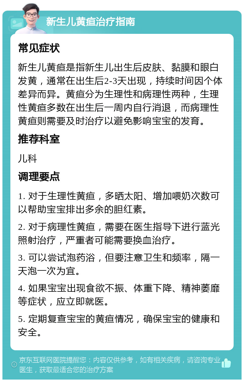 新生儿黄疸治疗指南 常见症状 新生儿黄疸是指新生儿出生后皮肤、黏膜和眼白发黄，通常在出生后2-3天出现，持续时间因个体差异而异。黄疸分为生理性和病理性两种，生理性黄疸多数在出生后一周内自行消退，而病理性黄疸则需要及时治疗以避免影响宝宝的发育。 推荐科室 儿科 调理要点 1. 对于生理性黄疸，多晒太阳、增加喂奶次数可以帮助宝宝排出多余的胆红素。 2. 对于病理性黄疸，需要在医生指导下进行蓝光照射治疗，严重者可能需要换血治疗。 3. 可以尝试泡药浴，但要注意卫生和频率，隔一天泡一次为宜。 4. 如果宝宝出现食欲不振、体重下降、精神萎靡等症状，应立即就医。 5. 定期复查宝宝的黄疸情况，确保宝宝的健康和安全。