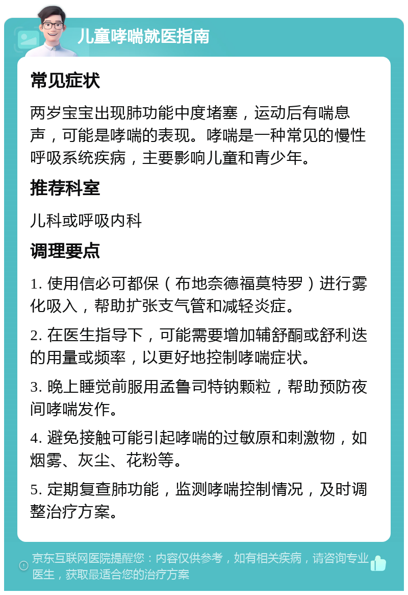 儿童哮喘就医指南 常见症状 两岁宝宝出现肺功能中度堵塞，运动后有喘息声，可能是哮喘的表现。哮喘是一种常见的慢性呼吸系统疾病，主要影响儿童和青少年。 推荐科室 儿科或呼吸内科 调理要点 1. 使用信必可都保（布地奈德福莫特罗）进行雾化吸入，帮助扩张支气管和减轻炎症。 2. 在医生指导下，可能需要增加辅舒酮或舒利迭的用量或频率，以更好地控制哮喘症状。 3. 晚上睡觉前服用孟鲁司特钠颗粒，帮助预防夜间哮喘发作。 4. 避免接触可能引起哮喘的过敏原和刺激物，如烟雾、灰尘、花粉等。 5. 定期复查肺功能，监测哮喘控制情况，及时调整治疗方案。