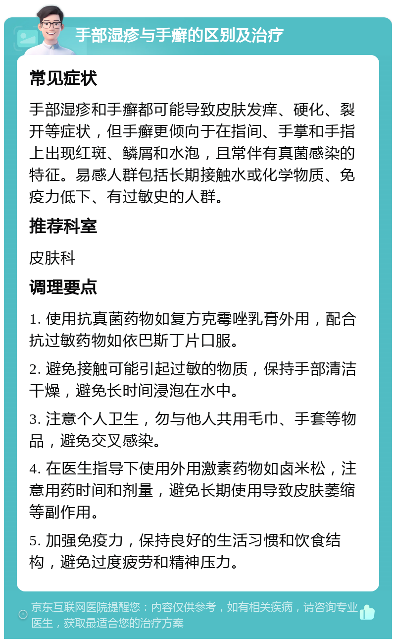 手部湿疹与手癣的区别及治疗 常见症状 手部湿疹和手癣都可能导致皮肤发痒、硬化、裂开等症状，但手癣更倾向于在指间、手掌和手指上出现红斑、鳞屑和水泡，且常伴有真菌感染的特征。易感人群包括长期接触水或化学物质、免疫力低下、有过敏史的人群。 推荐科室 皮肤科 调理要点 1. 使用抗真菌药物如复方克霉唑乳膏外用，配合抗过敏药物如依巴斯丁片口服。 2. 避免接触可能引起过敏的物质，保持手部清洁干燥，避免长时间浸泡在水中。 3. 注意个人卫生，勿与他人共用毛巾、手套等物品，避免交叉感染。 4. 在医生指导下使用外用激素药物如卤米松，注意用药时间和剂量，避免长期使用导致皮肤萎缩等副作用。 5. 加强免疫力，保持良好的生活习惯和饮食结构，避免过度疲劳和精神压力。