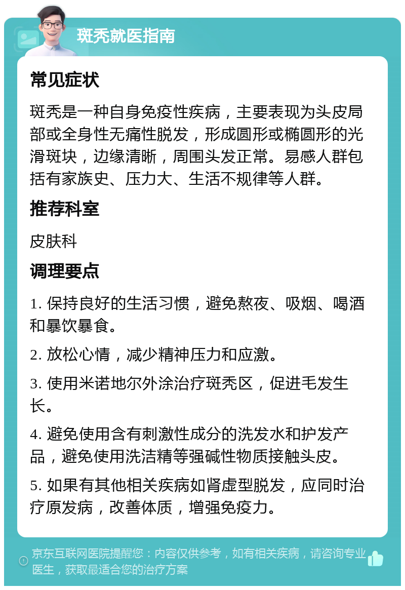 斑秃就医指南 常见症状 斑秃是一种自身免疫性疾病，主要表现为头皮局部或全身性无痛性脱发，形成圆形或椭圆形的光滑斑块，边缘清晰，周围头发正常。易感人群包括有家族史、压力大、生活不规律等人群。 推荐科室 皮肤科 调理要点 1. 保持良好的生活习惯，避免熬夜、吸烟、喝酒和暴饮暴食。 2. 放松心情，减少精神压力和应激。 3. 使用米诺地尔外涂治疗斑秃区，促进毛发生长。 4. 避免使用含有刺激性成分的洗发水和护发产品，避免使用洗洁精等强碱性物质接触头皮。 5. 如果有其他相关疾病如肾虚型脱发，应同时治疗原发病，改善体质，增强免疫力。