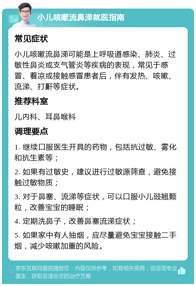 小儿咳嗽流鼻涕就医指南 常见症状 小儿咳嗽流鼻涕可能是上呼吸道感染、肺炎、过敏性鼻炎或支气管炎等疾病的表现，常见于感冒、着凉或接触感冒患者后，伴有发热、咳嗽、流涕、打鼾等症状。 推荐科室 儿内科、耳鼻喉科 调理要点 1. 继续口服医生开具的药物，包括抗过敏、雾化和抗生素等； 2. 如果有过敏史，建议进行过敏源筛查，避免接触过敏物质； 3. 对于鼻塞、流涕等症状，可以口服小儿豉翘颗粒，改善宝宝的睡眠； 4. 定期洗鼻子，改善鼻塞流涕症状； 5. 如果家中有人抽烟，应尽量避免宝宝接触二手烟，减少咳嗽加重的风险。