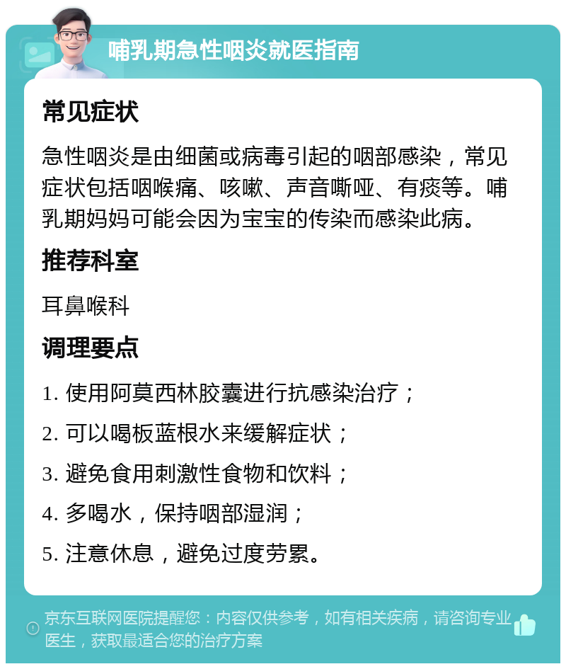 哺乳期急性咽炎就医指南 常见症状 急性咽炎是由细菌或病毒引起的咽部感染，常见症状包括咽喉痛、咳嗽、声音嘶哑、有痰等。哺乳期妈妈可能会因为宝宝的传染而感染此病。 推荐科室 耳鼻喉科 调理要点 1. 使用阿莫西林胶囊进行抗感染治疗； 2. 可以喝板蓝根水来缓解症状； 3. 避免食用刺激性食物和饮料； 4. 多喝水，保持咽部湿润； 5. 注意休息，避免过度劳累。