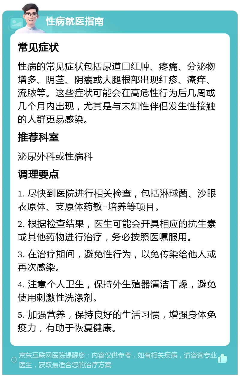 性病就医指南 常见症状 性病的常见症状包括尿道口红肿、疼痛、分泌物增多、阴茎、阴囊或大腿根部出现红疹、瘙痒、流脓等。这些症状可能会在高危性行为后几周或几个月内出现，尤其是与未知性伴侣发生性接触的人群更易感染。 推荐科室 泌尿外科或性病科 调理要点 1. 尽快到医院进行相关检查，包括淋球菌、沙眼衣原体、支原体药敏+培养等项目。 2. 根据检查结果，医生可能会开具相应的抗生素或其他药物进行治疗，务必按照医嘱服用。 3. 在治疗期间，避免性行为，以免传染给他人或再次感染。 4. 注意个人卫生，保持外生殖器清洁干燥，避免使用刺激性洗涤剂。 5. 加强营养，保持良好的生活习惯，增强身体免疫力，有助于恢复健康。