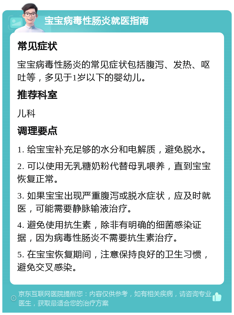 宝宝病毒性肠炎就医指南 常见症状 宝宝病毒性肠炎的常见症状包括腹泻、发热、呕吐等，多见于1岁以下的婴幼儿。 推荐科室 儿科 调理要点 1. 给宝宝补充足够的水分和电解质，避免脱水。 2. 可以使用无乳糖奶粉代替母乳喂养，直到宝宝恢复正常。 3. 如果宝宝出现严重腹泻或脱水症状，应及时就医，可能需要静脉输液治疗。 4. 避免使用抗生素，除非有明确的细菌感染证据，因为病毒性肠炎不需要抗生素治疗。 5. 在宝宝恢复期间，注意保持良好的卫生习惯，避免交叉感染。