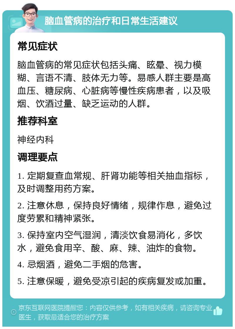 脑血管病的治疗和日常生活建议 常见症状 脑血管病的常见症状包括头痛、眩晕、视力模糊、言语不清、肢体无力等。易感人群主要是高血压、糖尿病、心脏病等慢性疾病患者，以及吸烟、饮酒过量、缺乏运动的人群。 推荐科室 神经内科 调理要点 1. 定期复查血常规、肝肾功能等相关抽血指标，及时调整用药方案。 2. 注意休息，保持良好情绪，规律作息，避免过度劳累和精神紧张。 3. 保持室内空气湿润，清淡饮食易消化，多饮水，避免食用辛、酸、麻、辣、油炸的食物。 4. 忌烟酒，避免二手烟的危害。 5. 注意保暖，避免受凉引起的疾病复发或加重。