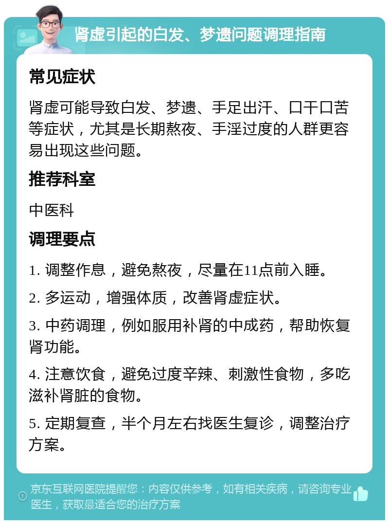 肾虚引起的白发、梦遗问题调理指南 常见症状 肾虚可能导致白发、梦遗、手足出汗、口干口苦等症状，尤其是长期熬夜、手淫过度的人群更容易出现这些问题。 推荐科室 中医科 调理要点 1. 调整作息，避免熬夜，尽量在11点前入睡。 2. 多运动，增强体质，改善肾虚症状。 3. 中药调理，例如服用补肾的中成药，帮助恢复肾功能。 4. 注意饮食，避免过度辛辣、刺激性食物，多吃滋补肾脏的食物。 5. 定期复查，半个月左右找医生复诊，调整治疗方案。