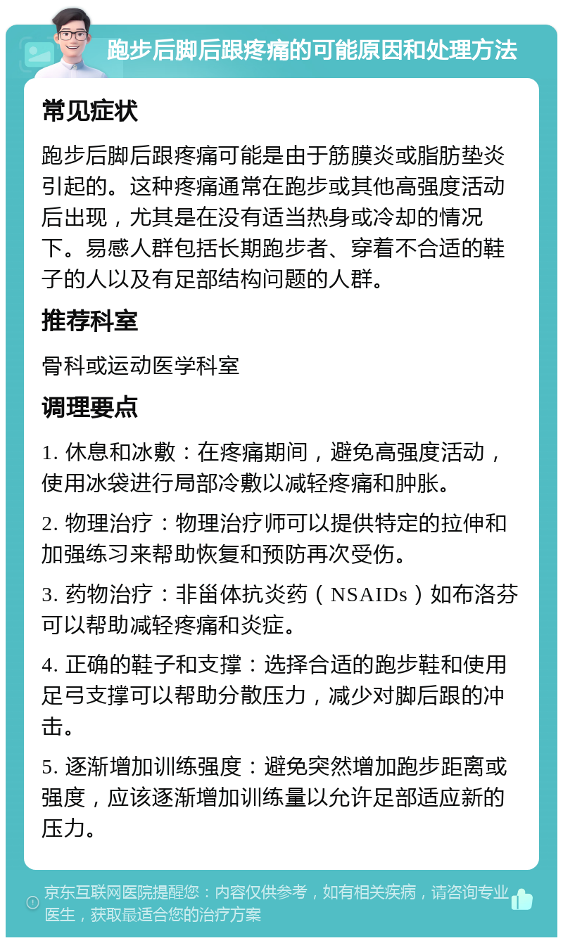 跑步后脚后跟疼痛的可能原因和处理方法 常见症状 跑步后脚后跟疼痛可能是由于筋膜炎或脂肪垫炎引起的。这种疼痛通常在跑步或其他高强度活动后出现，尤其是在没有适当热身或冷却的情况下。易感人群包括长期跑步者、穿着不合适的鞋子的人以及有足部结构问题的人群。 推荐科室 骨科或运动医学科室 调理要点 1. 休息和冰敷：在疼痛期间，避免高强度活动，使用冰袋进行局部冷敷以减轻疼痛和肿胀。 2. 物理治疗：物理治疗师可以提供特定的拉伸和加强练习来帮助恢复和预防再次受伤。 3. 药物治疗：非甾体抗炎药（NSAIDs）如布洛芬可以帮助减轻疼痛和炎症。 4. 正确的鞋子和支撑：选择合适的跑步鞋和使用足弓支撑可以帮助分散压力，减少对脚后跟的冲击。 5. 逐渐增加训练强度：避免突然增加跑步距离或强度，应该逐渐增加训练量以允许足部适应新的压力。