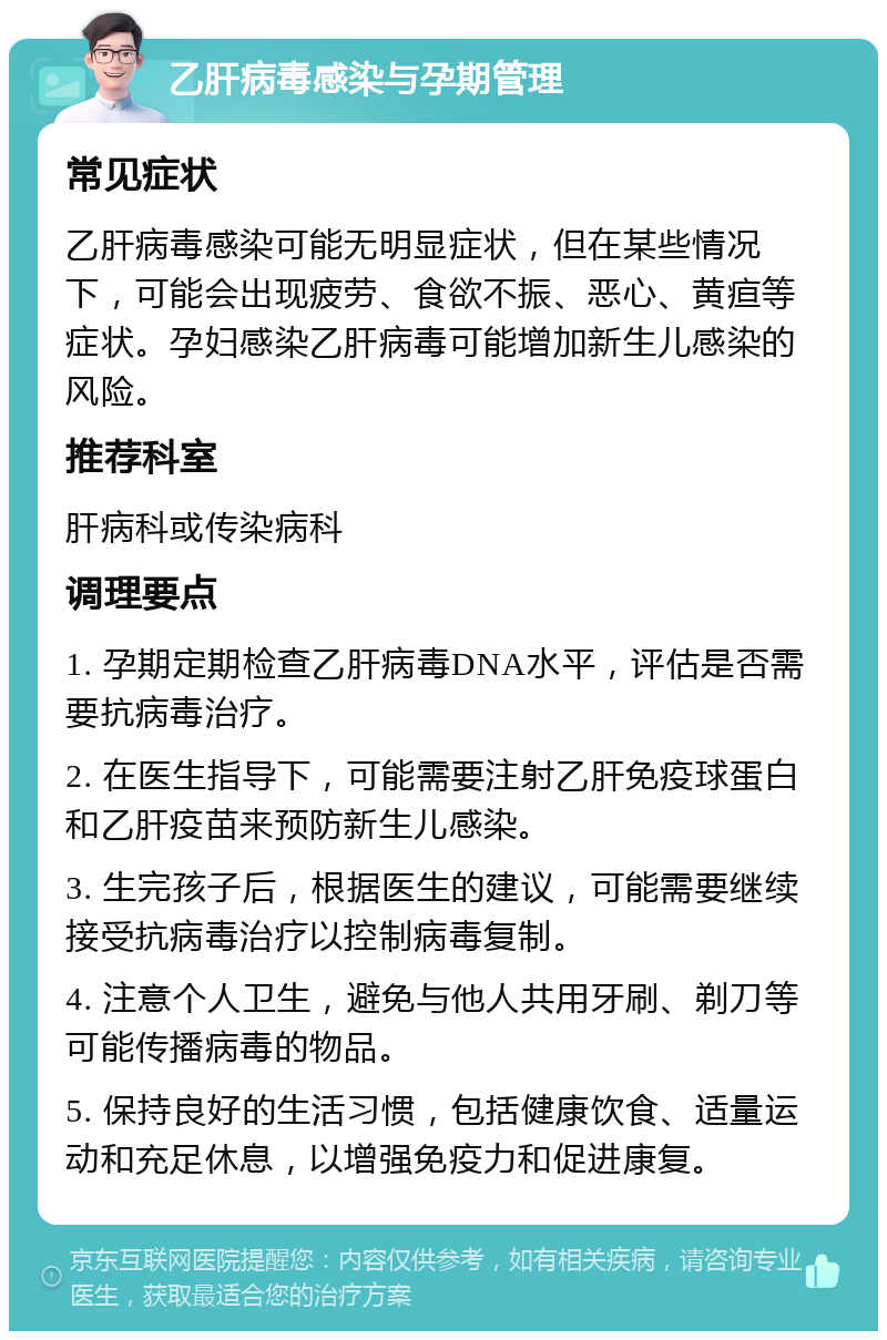 乙肝病毒感染与孕期管理 常见症状 乙肝病毒感染可能无明显症状，但在某些情况下，可能会出现疲劳、食欲不振、恶心、黄疸等症状。孕妇感染乙肝病毒可能增加新生儿感染的风险。 推荐科室 肝病科或传染病科 调理要点 1. 孕期定期检查乙肝病毒DNA水平，评估是否需要抗病毒治疗。 2. 在医生指导下，可能需要注射乙肝免疫球蛋白和乙肝疫苗来预防新生儿感染。 3. 生完孩子后，根据医生的建议，可能需要继续接受抗病毒治疗以控制病毒复制。 4. 注意个人卫生，避免与他人共用牙刷、剃刀等可能传播病毒的物品。 5. 保持良好的生活习惯，包括健康饮食、适量运动和充足休息，以增强免疫力和促进康复。